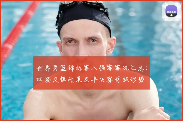 世界男篮锦标赛八强赛赛况汇总：四场交锋结果及半决赛晋级形势