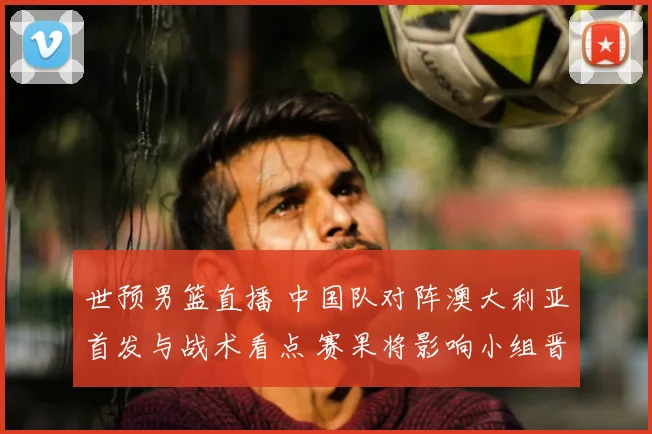 世预男篮直播 中国队对阵澳大利亚首发与战术看点 赛果将影响小组晋级