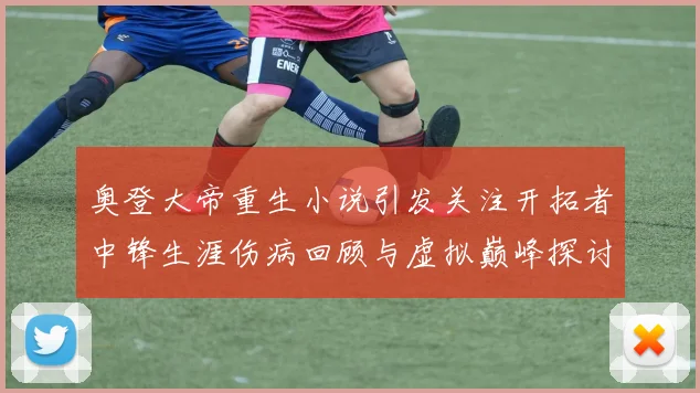 奥登大帝重生小说引发关注开拓者中锋生涯伤病回顾与虚拟巅峰探讨