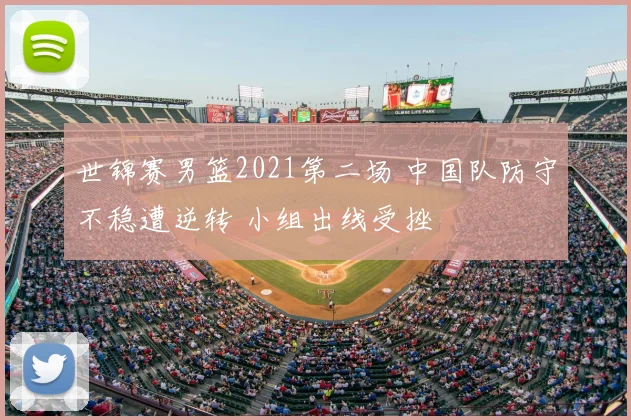 世锦赛男篮2021第二场 中国队防守不稳遭逆转 小组出线受挫