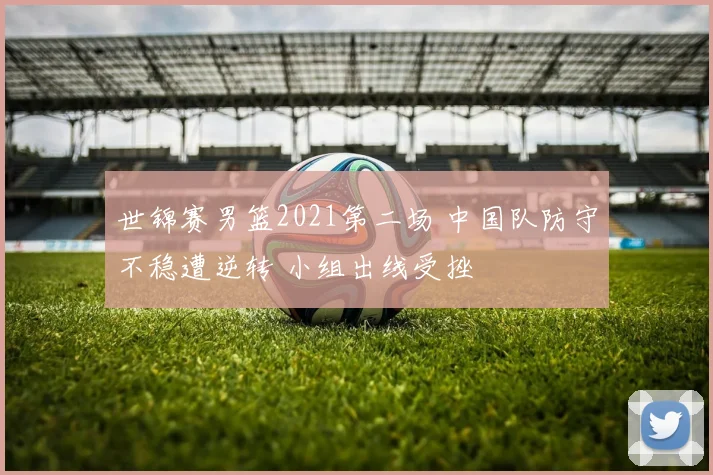世锦赛男篮2021第二场 中国队防守不稳遭逆转 小组出线受挫