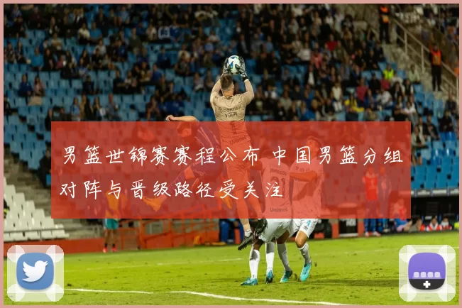 男篮世锦赛赛程公布 中国男篮分组对阵与晋级路径受关注