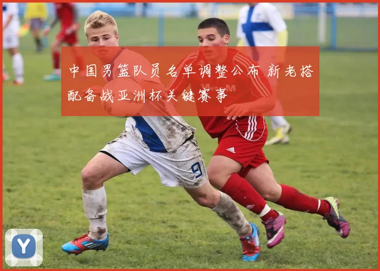 中国男篮队员名单调整公布 新老搭配备战亚洲杯关键赛事