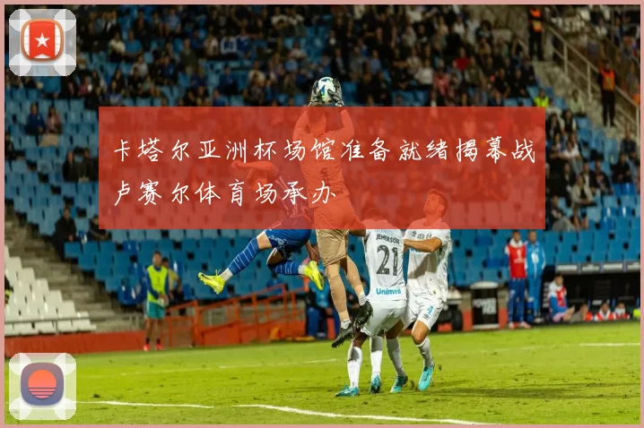 卡塔尔亚洲杯场馆准备就绪揭幕战卢赛尔体育场承办