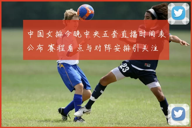 中国女排今晚中央五套直播时间表公布 赛程看点与对阵安排引关注