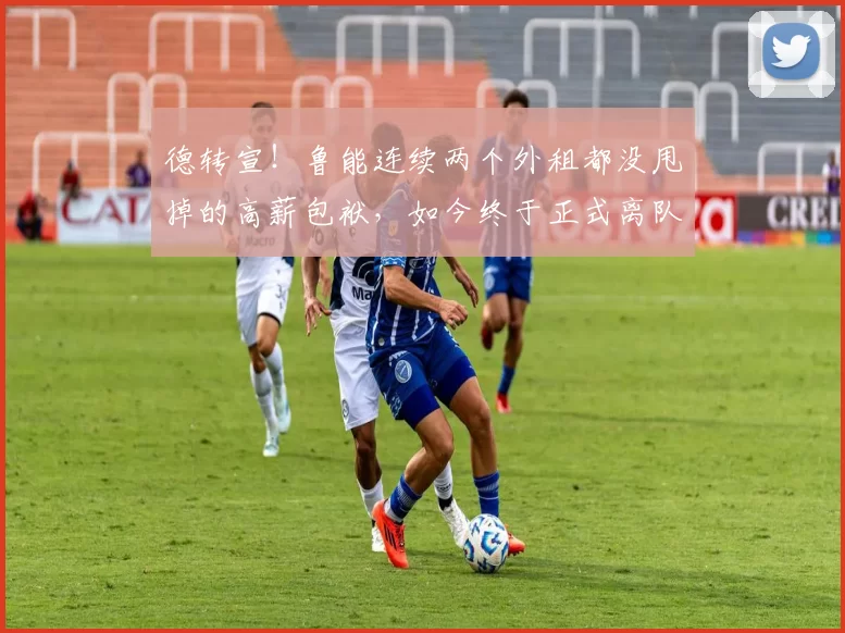 德转宣！鲁能连续两个外租都没甩掉的高薪包袱，如今终于正式离队