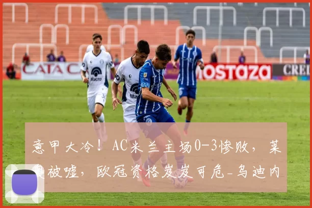 意甲大冷！AC米兰主场0-3惨败，莱奥被嘘，欧冠资格岌岌可危_乌迪内斯_国米_那不勒斯