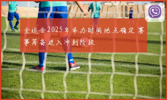 全运会2025年举办时间地点确定 赛事筹备进入冲刺阶段