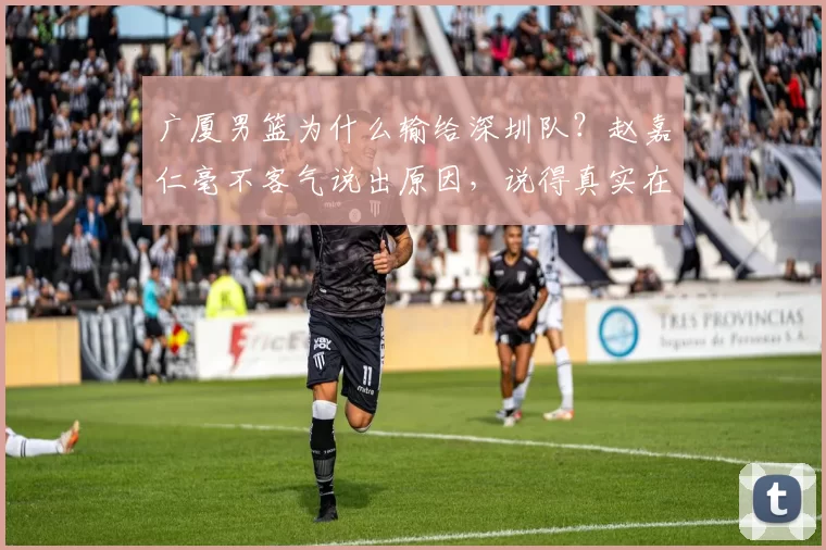 广厦男篮为什么输给深圳队？赵嘉仁毫不客气说出原因，说得真实在
