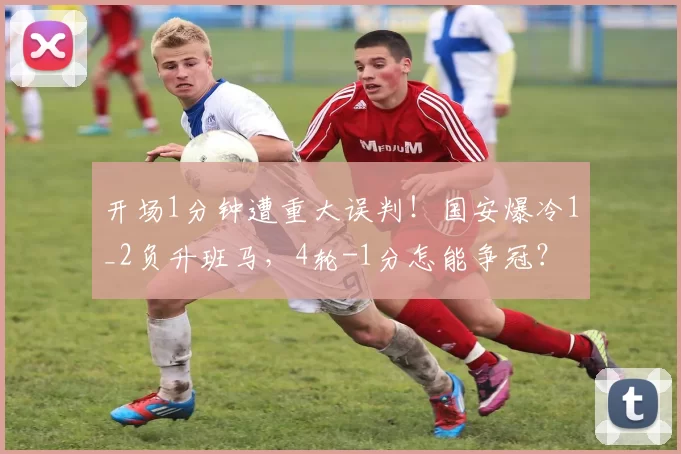 开场1分钟遭重大误判！国安爆冷1_2负升班马，4轮-1分怎能争冠？