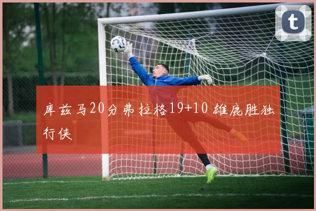 库兹马20分弗拉格19+10 雄鹿胜独行侠