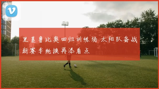 里基鲁比奥回归训练场 太阳队备战新赛季轮换再添看点