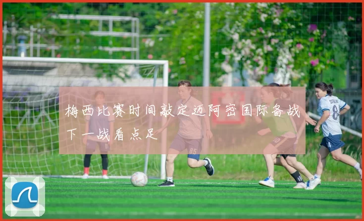 梅西比赛时间敲定迈阿密国际备战下一战看点足