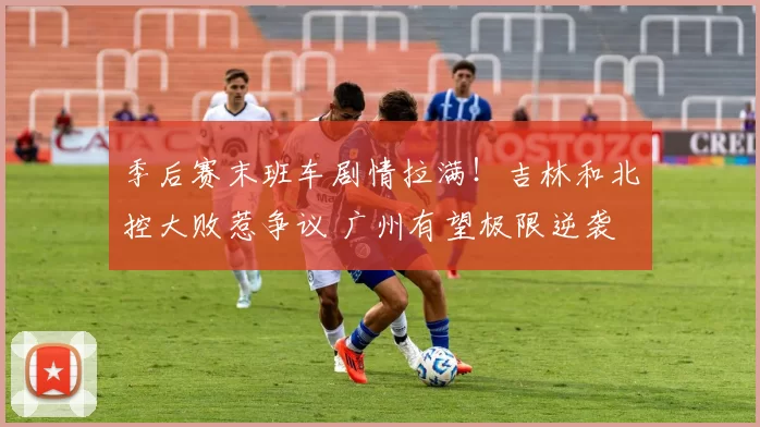 季后赛末班车剧情拉满！吉林和北控大败惹争议 广州有望极限逆袭