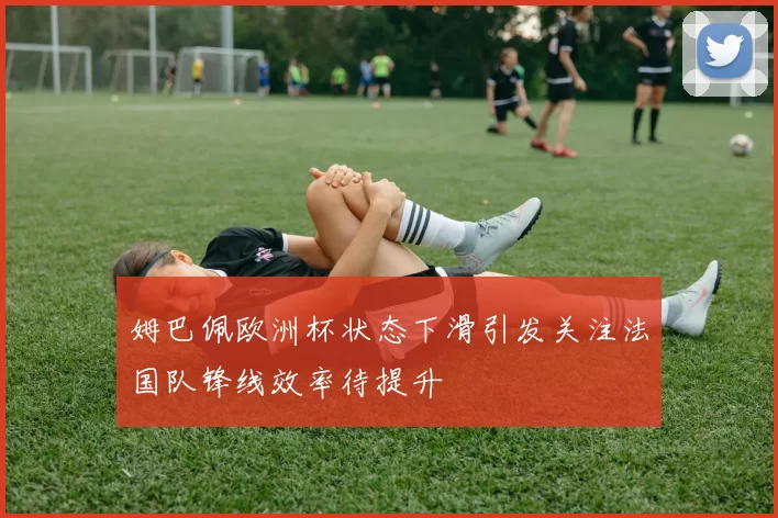 姆巴佩欧洲杯状态下滑引发关注法国队锋线效率待提升