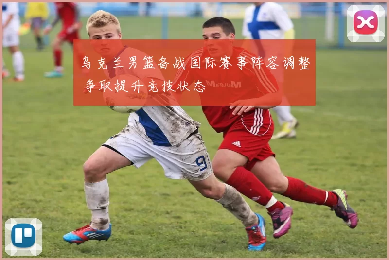 乌克兰男篮备战国际赛事阵容调整 争取提升竞技状态