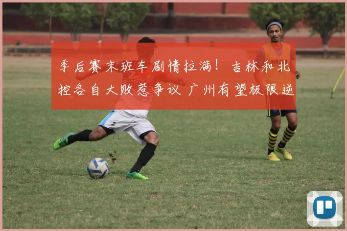 季后赛末班车剧情拉满！吉林和北控各自大败惹争议 广州有望极限逆袭